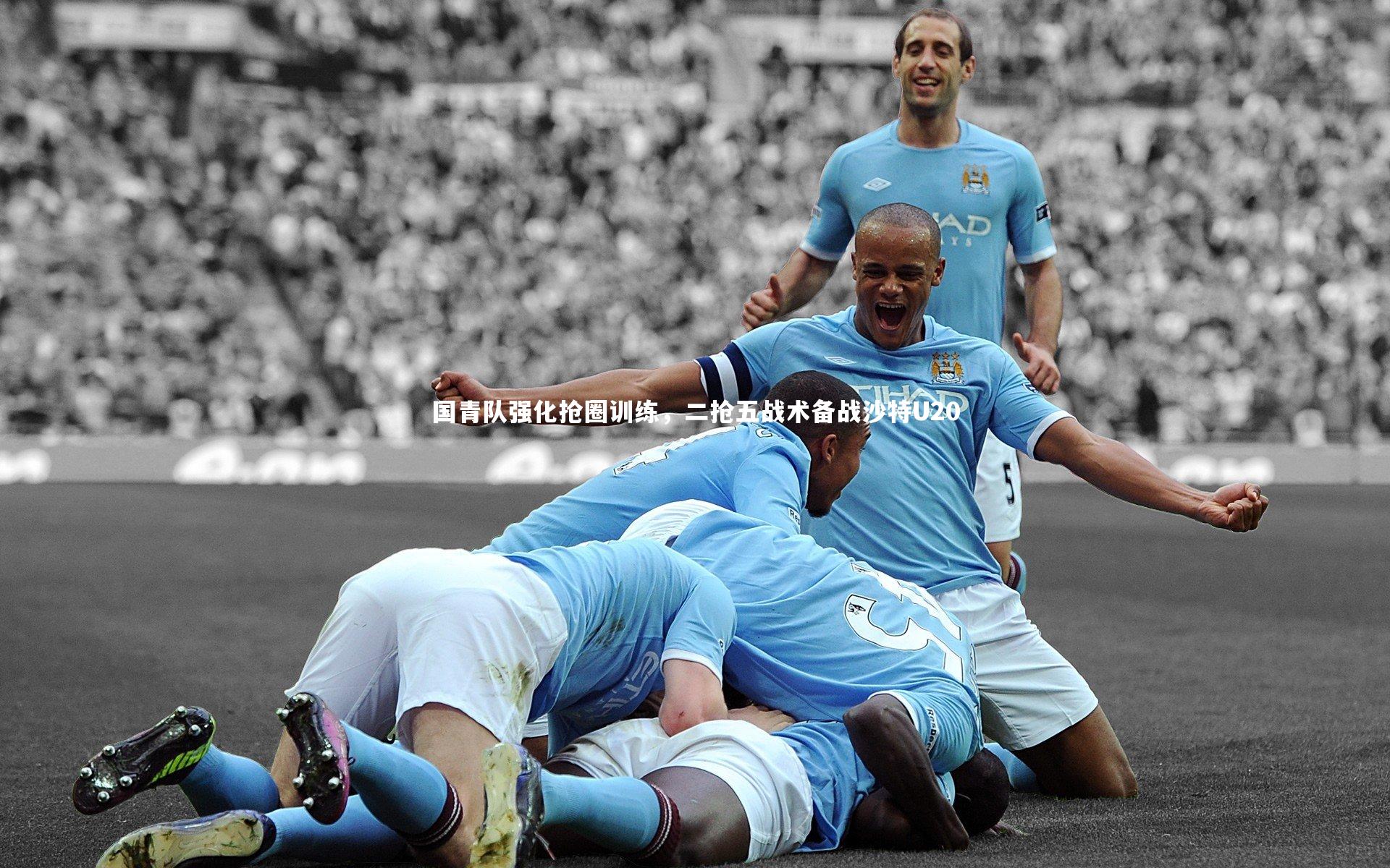国青队强化抢圈训练，二抢五战术备战沙特U20